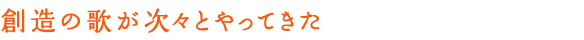 創造の歌が次々とやってきた