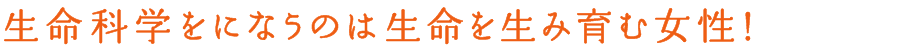 生命科学をになうのは生命を生み育む女性！