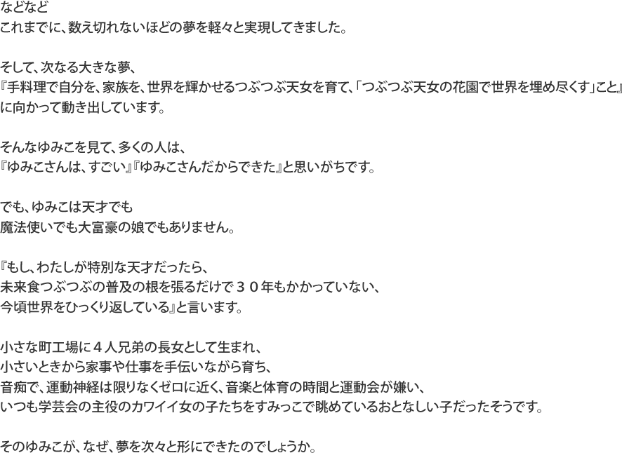 などなどこれまでに、数え切れないほどの夢を軽々と実現してきました。そして、次なる大きな夢、『手料理で自分を、家族を、世界を輝かせるつぶつぶ天女を育て、「つぶつぶ天女の花園で世界を埋め尽くす」こと』に向かって動き出しています。そんなゆみこを見て、多くの人は、『ゆみこさんは、すごい』『ゆみこさんだからできた』と思いがちです。でも、ゆみこは天才でも魔法使いでも大富豪の娘でもありません。『もし、わたしが特別な天才だったら、未来食つぶつぶの普及の根を張るだけで３０年もかかっていない、今頃世界をひっくり返している』と言います。小さな町工場に４人兄弟の長女として生まれ、小さいときから家事や仕事を手伝いながら育ち、音痴で、運動神経は限りなくゼロに近く、音楽と体育の時間と運動会が嫌い、いつも学芸会の主役のカワイイ女の子たちをすみっこで眺めているおとなしい子だったそうです。そのゆみこが、なぜ、夢を次々と形にできたのでしょうか。