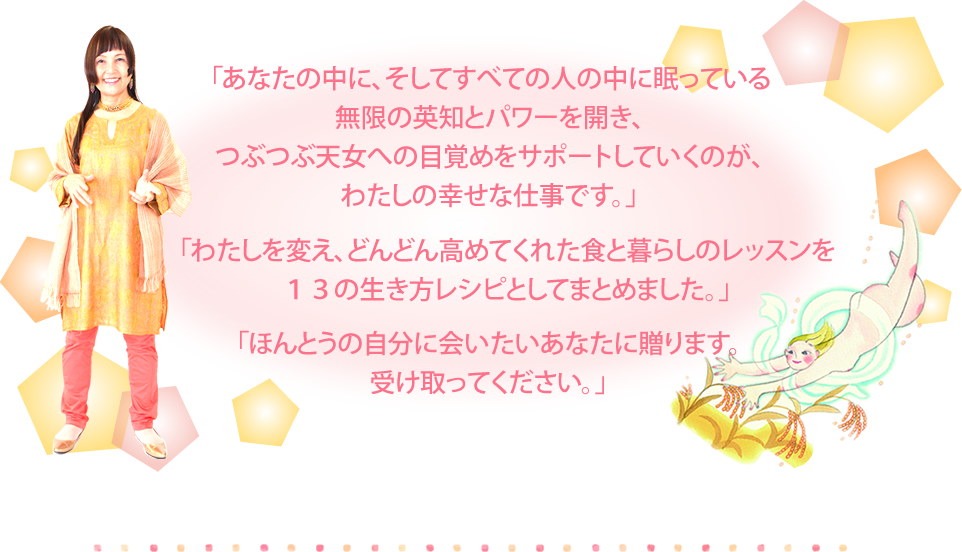 「あなたの中に、そしてすべての人の中に眠っている無限の英知とパワーを開き、天女への目覚めをサポートしていくのが、わたしの幸せな仕事です。」「わたしを変え、どんどん高めてくれた食と暮らしのレッスンを１３の生き方レシピとしてまとめました。」「ほんとうの自分に会いたいあなたに贈ります。受け取ってください。」