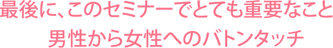 最後に、このセミナーでとても重要なこと。男性から女性へのバトンタッチ