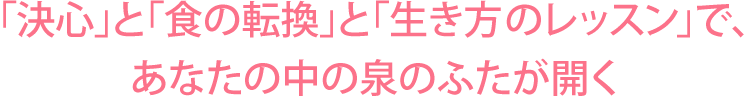 「決心」と「食の転換」と 「生き方のレッスン」で、あなたの中の泉のふたが開く