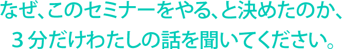 なぜ、このセミナーをやる、と決めたのか、３分だけわたしの話を聞いてください。