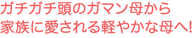 ガチガチ頭のガマン母から家族に愛される軽やかな母へ！