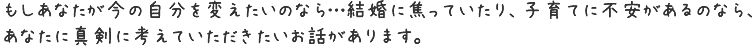 もしあなたが今の自分を変えたいのなら…結婚に焦っていたり、子育てに不安があるのなら、あなたに真剣に考えていただきたいお話があります。