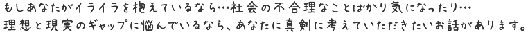 もしあなたがイライラを抱えているなら…社会の不合理なことばかり気になったり…理想と現実のギャップに悩んでいるなら、
あなたに真剣に考えていただきたいお話があります。