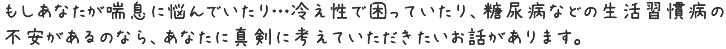 もしあなたが喘息に悩んでいるなら…糖尿病などの生活習慣病の不安があるのなら、
あなたに真剣に考えていただきたいお話があります。