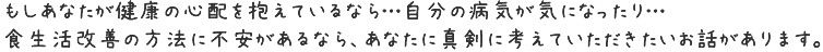 もしあなたが健康の心配を抱えているなら…自分の病気が気になったり…食生活改善の方法に不安があるなら、あなたに真剣に考えていただきたいお話があります。