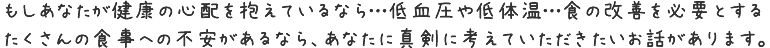 もしあなたが健康の心配を抱えているなら…低血圧や低体温…食の改善を必要とするたくさんの食事への不安があるなら、
あなたに真剣に考えていただきたいお話があります。