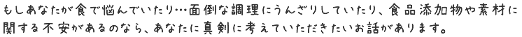もしあなたが食で悩んでいたり…面倒な調理にうんざりしていたり、食品添加物や素材に関する不安があるのなら
あなたに真剣に考えていただきたいお話があります。