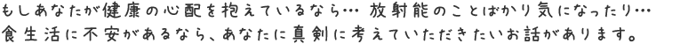 もしあなたが健康の心配を抱えているなら…放射能のことばかり気になったり…食生活に不安があるなら、
あなたに真剣に考えていただきたいお話があります。