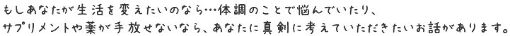 もしあなたが生活を変えたいのなら…体調のことで悩んでいたり、サプリメントや薬が手放せないなら、あなたに真剣に考えていただきたいお話があります。
