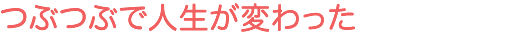 つぶつぶで人生が変わった