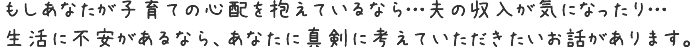 もしあなたが子育ての心配を抱えているなら…夫の収入が気になったり…生活に不安があるなら、
あなたに真剣に考えていただきたいお話があります。