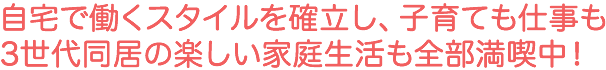 自宅で働くスタイルを確立し、子育ても仕事も3世代同居の楽しい家庭生活も全部満喫中！