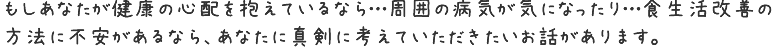 もしあなたが健康の心配を抱えているなら…周囲の病気が気になったり…食生活改善の方法にに不安があるなら、
あなたに真剣に考えていただきたいお話があります。