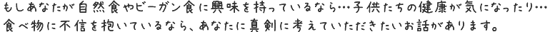 もしあなたが自然食やビーガン食に興味を持っているなら…子供たちの健康が気になったり…食べ物に不信を抱いているなら、あなたに真剣に考えていただきたいお話があります。