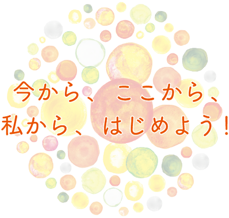 今から、ここから、私から、はじめよう！