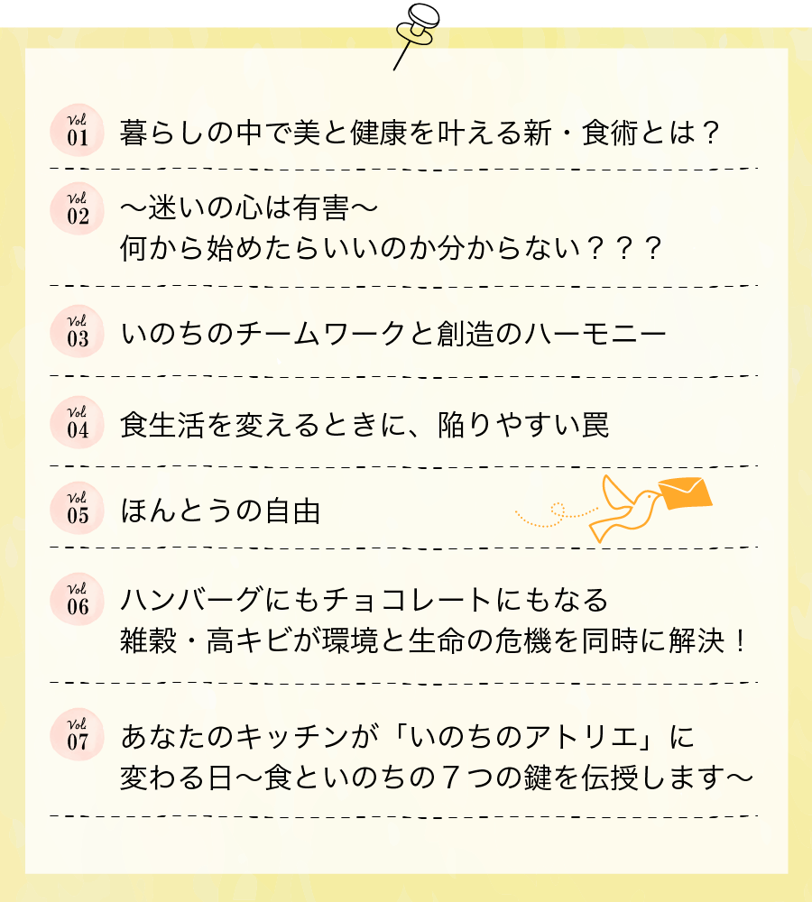 Vol01 暮らしの中で美と健康を叶える新・食術とは？/ Vol02～迷いの心は有害～何から始めたらいいのか分からない？？？ / Vol03いのちのチームワークと創造のハーモニー / Vol04食生活を変えるときに、陥りやすい罠 / Vol05ほんとうの自由 / Vol06ハンバーグにもチョコレートにもなる
雑穀・高キビが環境と生命の危機を同時に解決！ / Vol07あなたのキッチンが「いのちのアトリエ」に
変わる日～食といのちの７つの鍵を伝授します～