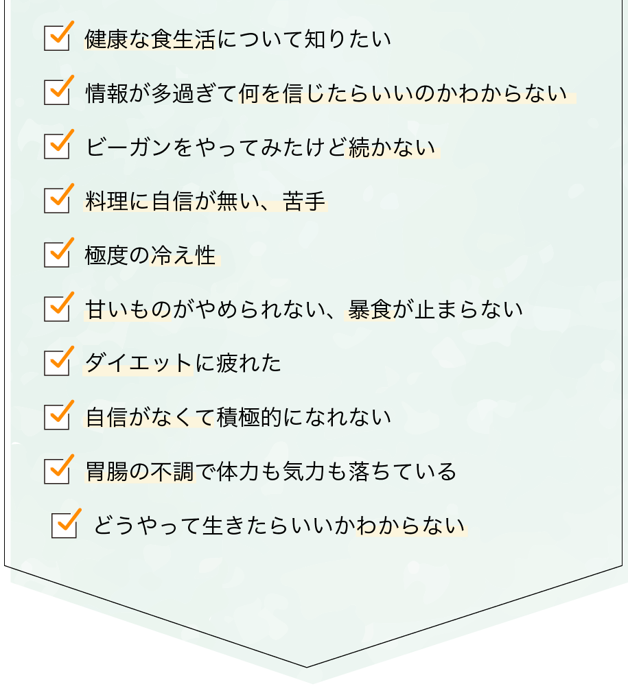 健康な食生活について知りたい / 情報が多過ぎて何を信じたらいいのかわからない / ビーガンをやってみたけど続かない / 料理に自信が無い、苦手 / 極度の冷え性甘いものがやめられない、暴食が止まらない / ダイエットに疲れた / 自信がなくて積極的になれない / 胃腸の不調で体力も気力も落ちている / どうやって生きたらいいかわからない